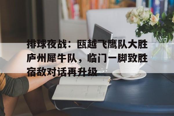爱游戏入口-关于排球夜战：瓯越飞鹰队大胜庐州犀牛队，临门一脚致胜宿敌对话再升级的信息